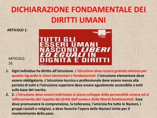 DICHIARAZIONE FONDAMENTALE DEI
DIRITTI UMANI
ARTICOLO 1:

ARTICOLO
26:
1. Ogni individuo ha diritto all'istruzione. L'istruzione deve essere gratuita almeno per
quanto riguarda le classi elementari e fondamentali. L'istruzione elementare deve
essere obbligatoria. L'istruzione tecnica e professionale deve essere messa alla
portata di tutti e l'istruzione superiore deve essere egualmente accessibile a tutti
sulla base del merito.
2. 2. L'istruzione deve essere indirizzata al pieno sviluppo della personalità umana ed al
rafforzamento del rispetto dei diritti dell'uomo e delle libertà fondamentali. Essa
deve promuovere la comprensione, la tolleranza, l'amicizia fra tutte le Nazioni, i
gruppi razziali e religiosi, e deve favorire l'opera delle Nazioni Unite per il
mantenimento della pace.

 