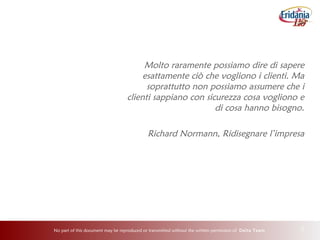 No part of this document may be reproduced or transmitted without the written permission of Delta Team 2
Molto raramente possiamo dire di sapere
esattamente ciò che vogliono i clienti. Ma
soprattutto non possiamo assumere che i
clienti sappiano con sicurezza cosa vogliono e
di cosa hanno bisogno.
Richard Normann, Ridisegnare l’impresa
 