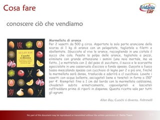 No part of this document may be reproduced or transmitted without the written permission of Delta Team 28
Cosa fare
conoscere ciò che vendiamo
Marmellata di arance
Per 2 vasetti da 500 g circa. Asportate la sola parte arancione della
scorza di 1 kg di arance con un pelapatate, tagliatela a filetti e
sbollentate. Sbucciate al vivo le arance, raccogliendo in una ciotola il
succo che cola. Pesate la polpa delle arance, tagliatela a pezzi,
eliminate con grande attenzione i semini (una noia mortale, ma va
fatto…) e mettetela con ¾ del peso di zucchero, il succo e le scorzette
sgocciolate in una casseruola d’acciaio a fondo spesso. Cuocete a fuoco
basso mescolando spesso con cucchiaio di legno per 2 o più ore, finché
la marmellata sarà densa, traslucida e aderirà a cl cucchiaio. Lavate i
vasetti con acqua bollente, asciugateli bene e teneteli in forno a 150°
per 4’. Riempiteli fino a 1 cm dal bordo con la marmellata caldissima,
chiudeteli subito ermeticamente, capovolgeteli e lasciateli
raffreddare prime di riporli in dispensa. Questa ricetta vale per tutti
gli agrumi
Allan Bay, Cuochi si diventa, Feltrinelli
 