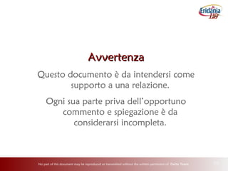 No part of this document may be reproduced or transmitted without the written permission of Delta Team 30
AvvertenzaAvvertenza
Questo documento è da intendersi come
supporto a una relazione.
Ogni sua parte priva dell’opportuno
commento e spiegazione è da
considerarsi incompleta.
 