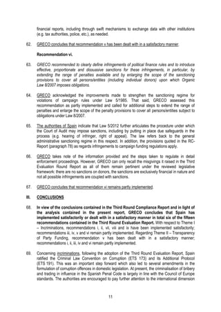 11
financial reports, including through swift mechanisms to exchange data with other institutions
(e.g. tax authorities, police, etc.), as needed.
62. GRECO concludes that recommendation v has been dealt with in a satisfactory manner.
Recommendation vi.
63. GRECO recommended to clearly define infringements of political finance rules and to introduce
effective, proportionate and dissuasive sanctions for these infringements, in particular, by
extending the range of penalties available and by enlarging the scope of the sanctioning
provisions to cover all persons/entities (including individual donors) upon which Organic
Law 8/2007 imposes obligations.
64. GRECO acknowledged the improvements made to strengthen the sanctioning regime for
violations of campaign rules under Law 5/1985. That said, GRECO assessed this
recommendation as partly implemented and called for additional steps to extend the range of
penalties and enlarge the scope of the penalty provisions to cover all persons/entities subject to
obligations under Law 8/2007.
65. The authorities of Spain indicate that Law 5/2012 further articulates the procedure under which
the Court of Audit may impose sanctions, including by putting in place due safeguards in the
process (e.g. hearing of infringer, right of appeal). The law refers back to the general
administrative sanctioning regime in this respect. In addition, the provisions quoted in the RC-
Report (paragraph 78) as regards infringements to campaign funding regulations apply.
66. GRECO takes note of the information provided and the steps taken to regulate in detail
enforcement proceedings. However, GRECO can only recall the misgivings it raised in the Third
Evaluation Round Report as all of them remain pertinent under the reviewed legislative
framework: there are no sanctions on donors, the sanctions are exclusively financial in nature and
not all possible infringements are coupled with sanctions.
67. GRECO concludes that recommendation vi remains partly implemented.
III. CONCLUSIONS
68. In view of the conclusions contained in the Third Round Compliance Report and in light of
the analysis contained in the present report, GRECO concludes that Spain has
implemented satisfactorily or dealt with in a satisfactory manner in total six of the fifteen
recommendations contained in the Third Round Evaluation Report. With respect to Theme I
– Incriminations, recommendations i, ii, vii, viii and ix have been implemented satisfactorily;
recommendations iii, iv, v and vi remain partly implemented. Regarding Theme II – Transparency
of Party Funding, recommendation v has been dealt with in a satisfactory manner;
recommendations i, ii, iii, iv and vi remain partly implemented.
69. Concerning incriminations, following the adoption of the Third Round Evaluation Report, Spain
ratified the Criminal Law Convention on Corruption (ETS 173) and its Additional Protocol
(ETS 191). This was an important step forward which also led to several amendments in the
formulation of corruption offences in domestic legislation. At present, the criminalisation of bribery
and trading in influence in the Spanish Penal Code is largely in line with the Council of Europe
standards. The authorities are encouraged to pay further attention to the international dimension
 