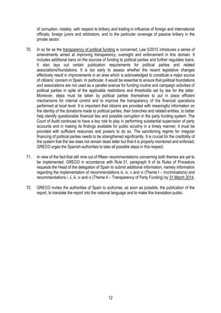 12
of corruption, notably, with respect to bribery and trading in influence of foreign and international
officials, foreign jurors and arbitrators, and to the particular coverage of passive bribery in the
private sector.
70. In so far as the transparency of political funding is concerned, Law 5/2012 introduces a series of
amendments aimed at improving transparency, oversight and enforcement in this domain. It
includes additional bans on the sources of funding to political parties and further regulates loans.
It also lays out certain publication requirements for political parties and related
associations/foundations. It is too early to assess whether the recent legislative changes
effectively result in improvements in an area which is acknowledged to constitute a major source
of citizens’ concern in Spain. In particular, it would be essential to ensure that political foundations
and associations are not used as a parallel avenue for funding routine and campaign activities of
political parties in spite of the applicable restrictions and thresholds set by law for the latter.
Moreover, steps must be taken by political parties themselves to put in place efficient
mechanisms for internal control and to improve the transparency of the financial operations
performed at local level. It is important that citizens are provided with meaningful information on
the identity of the donations made to political parties, their branches and related entities, to better
help identify questionable financial ties and possible corruption in the party funding system. The
Court of Audit continues to have a key role to play in performing substantial supervision of party
accounts and in making its findings available for public scrutiny in a timely manner; it must be
provided with sufficient resources and powers to do so. The sanctioning regime for irregular
financing of political parties needs to be strengthened significantly. It is crucial for the credibility of
the system that the law does not remain dead letter but that it is properly monitored and enforced;
GRECO urges the Spanish authorities to take all possible steps in this respect.
71. In view of the fact that still nine out of fifteen recommendations concerning both themes are yet to
be implemented, GRECO in accordance with Rule 31, paragraph 9 of its Rules of Procedure
requests the Head of the delegation of Spain to submit additional information, namely information
regarding the implementation of recommendations iii, iv, v and vi (Theme I – Incriminations) and
recommendations i, ii, iii, iv and vi (Theme II – Transparency of Party Funding) by 31 March 2014.
72. GRECO invites the authorities of Spain to authorise, as soon as possible, the publication of the
report, to translate the report into the national language and to make this translation public.
 