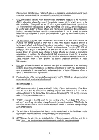 3
than members of the European Parliament), as well as judges and officials of international courts
(other than those serving in the International Criminal Court) is criminalised.
7. GRECO recalls that in the RC-report it welcomed the amendments introduced to the Penal Code
(PC) to reformulate bribery offences and the particular changes introduced with respect to the
offence of bribery of foreign officials and officials or agents of public international organisations.
The recommendation was assessed as partly implemented since GRECO remained dubious as
to whether active bribery of foreign officials and international organisations beyond situations
involving international business transactions (recommendation iii, part ii), as well as passive
bribery of those categories of officials (recommendation iii, part iii), were indeed covered in
legislation.
8. The authorities of Spain now report on recent efforts undertaken in this area: amendments to the
PC have been drafted, pursuant to which there is a new Article 426 that includes a definition of
foreign public officials and officials of international organisations – which comprises the different
categories of persons covered by the Criminal Law Convention on Corruption (ETS 173), cf.
paragraph 19 RC-Report – and extends the application of Articles 419 to 452 on active and
passive bribery of domestic public officials to foreign officials and officials of international
organisations. In addition, the aforementioned draft amendments provide for a separate
autonomous offence of bribery of foreign public officials in international business transactions in
Article 286quater, which is then governed by specific jurisdiction provisions in Article
286quinquies.
9. GRECO is pleased to note that the authorities have paid due consideration to the outstanding
concerns raised in recommendation iii and that new amendments to the PC have been drafted to
cover unequivocally all instances of active and passive bribery of foreign officials and officials or
agents of public international organisations.
10. Pending adoption of the reported draft amendments to the PC, GRECO can only conclude that
recommendation iii remains partly implemented.
Recommendation iv.
11. GRECO recommended to (i) review Article 422 (bribery of jurors and arbitrators) of the Penal
Code to ensure that the criminalisation of bribery of jurors and arbitrators is in line with the
Additional Protocol to the Criminal Law Convention on Corruption (ETS 191); and (ii) criminalise
bribery of foreign arbitrators and jurors.
12. GRECO welcomed in the RC-report the new wording of the Penal Code (PC) which, in
Article 423, specifically criminalised bribery of domestic jurors and arbitrators. GRECO noted the
intention of the authorities to introduce further legislative changes to criminalise bribery of foreign
jurors and arbitrators.
13. The authorities of Spain reiterate their plans to introduce amendments to the Penal Code in order
to provide for the criminalisation of bribery of foreign jurors and arbitrators.
14. GRECO urges the authorities to criminalise bribery of foreign jurors and arbitrators; until this is
done, GRECO can only conclude that recommendation iv remains partly implemented.
 