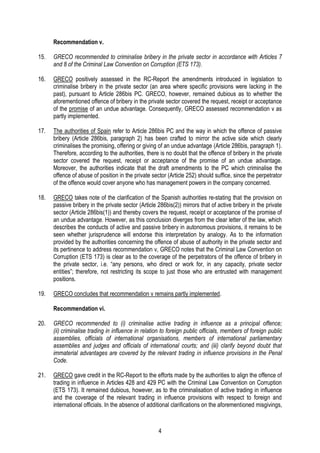 4
Recommendation v.
15. GRECO recommended to criminalise bribery in the private sector in accordance with Articles 7
and 8 of the Criminal Law Convention on Corruption (ETS 173).
16. GRECO positively assessed in the RC-Report the amendments introduced in legislation to
criminalise bribery in the private sector (an area where specific provisions were lacking in the
past), pursuant to Article 286bis PC. GRECO, however, remained dubious as to whether the
aforementioned offence of bribery in the private sector covered the request, receipt or acceptance
of the promise of an undue advantage. Consequently, GRECO assessed recommendation v as
partly implemented.
17. The authorities of Spain refer to Article 286bis PC and the way in which the offence of passive
bribery (Article 286bis, paragraph 2) has been crafted to mirror the active side which clearly
criminalises the promising, offering or giving of an undue advantage (Article 286bis, paragraph 1).
Therefore, according to the authorities, there is no doubt that the offence of bribery in the private
sector covered the request, receipt or acceptance of the promise of an undue advantage.
Moreover, the authorities indicate that the draft amendments to the PC which criminalise the
offence of abuse of position in the private sector (Article 252) should suffice, since the perpetrator
of the offence would cover anyone who has management powers in the company concerned.
18. GRECO takes note of the clarification of the Spanish authorities re-stating that the provision on
passive bribery in the private sector (Article 286bis(2)) mirrors that of active bribery in the private
sector (Article 286bis(1)) and thereby covers the request, receipt or acceptance of the promise of
an undue advantage. However, as this conclusion diverges from the clear letter of the law, which
describes the conducts of active and passive bribery in autonomous provisions, it remains to be
seen whether jurisprudence will endorse this interpretation by analogy. As to the information
provided by the authorities concerning the offence of abuse of authority in the private sector and
its pertinence to address recommendation v, GRECO notes that the Criminal Law Convention on
Corruption (ETS 173) is clear as to the coverage of the perpetrators of the offence of bribery in
the private sector, i.e. “any persons, who direct or work for, in any capacity, private sector
entities”; therefore, not restricting its scope to just those who are entrusted with management
positions.
19. GRECO concludes that recommendation v remains partly implemented.
Recommendation vi.
20. GRECO recommended to (i) criminalise active trading in influence as a principal offence;
(ii) criminalise trading in influence in relation to foreign public officials, members of foreign public
assemblies, officials of international organisations, members of international parliamentary
assemblies and judges and officials of international courts; and (iii) clarify beyond doubt that
immaterial advantages are covered by the relevant trading in influence provisions in the Penal
Code.
21. GRECO gave credit in the RC-Report to the efforts made by the authorities to align the offence of
trading in influence in Articles 428 and 429 PC with the Criminal Law Convention on Corruption
(ETS 173). It remained dubious, however, as to the criminalisation of active trading in influence
and the coverage of the relevant trading in influence provisions with respect to foreign and
international officials. In the absence of additional clarifications on the aforementioned misgivings,
 