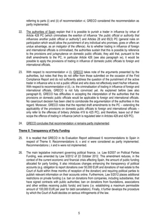 5
referring to parts (i) and (ii) of recommendation vi, GRECO considered the recommendation as
partly implemented.
22. The authorities of Spain explain that it is possible to punish a trader in influence by virtue of
Article 428 PC (which criminalises the exertion of influence “the public official or authority that
influences another public official or authority”) and Articles 28 and 65(3) PC (general rules on
participation which would allow the punishment of any individual who promises, gives or offers an
undue advantage, as an instigator of the offence). As to whether trading in influence of foreign
and international officials is criminalised, the authorities sustain that this is possible by reference
to the provisions and jurisprudence on domestic public officials; they add that, pursuant to the
draft amendments to the PC, in particular Article 426 (see also paragraph xx), it would be
possible to apply the provisions of trading in influence of domestic public officials to foreign and
international officials.
23. With respect to recommendation vi (i), GRECO takes note of the arguments presented by the
authorities, but notes that they do not differ from those submitted on the occasion of the First
Compliance Report and do not sufficiently address the question of the punishment of the active
trader in influence who is not a public official and who does not effectively exert his/her influence.
With respect to recommendation vi (ii), i.e. the criminalisation of trading in influence of foreign and
international officials, GRECO is not fully convinced yet. As explained before (see also
paragraph 9), GRECO has difficulties in accepting the interpretation of the authorities that the
provisions on domestic public officials would be applicable to foreign and international officials.
No case/court decision has been cited to corroborate the argumentation of the authorities in this
regard. Moreover, GRECO notes that the reported draft amendments to the PC – extending the
applicability of the provisions on domestic public officials to foreign and international officials –
only refer to the offences of bribery (Articles 419 to 425 PC), and therefore, leave out of their
scope the offence of trading in influence (which is regulated later in Articles 428 and 429 PC).
24. GRECO concludes that recommendation vi remains partly implemented.
Theme II: Transparency of Party Funding
25. It is recalled that GRECO in its Evaluation Report addressed 6 recommendations to Spain in
respect of Theme II. Recommendations iii, v and vi were considered as partly implemented.
Recommendations i, ii and iv were not implemented.
26. The main legislative instrument governing political finance, i.e. Law 8/2007 on Political Parties
Funding, was amended by Law 5/2012 of 22 October 2012. This amendment reduces, in the
context of the current economic and financial crisis affecting Spain, the amount of public funding
allocated for party funding. It also introduces changes enhancing the transparency of political
accounts (e.g. obligation to report donations over 50,000 EUR and donations of real estate to the
Court of Audit within three months of reception of the donation) and requiring political parties to
publish relevant information on their accounts online. Furthermore, Law 5/2012 places additional
restrictions on private funding (i.e. ban on donations from companies, including subsidiaries, that
have signed contracts with public authorities; ban on donations from foundations, associations
and other entities receiving public funds) and loans (i.e. establishing a maximum permissible
amount of 100,000 EUR per year for debt cancellation). Finally, it further develops the procedure
by which the Court of Audit decides on serious infringements of the law.
 