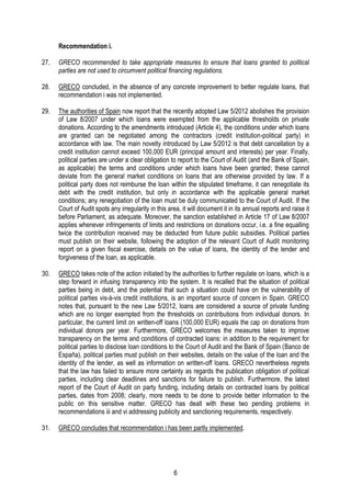 6
Recommendation i.
27. GRECO recommended to take appropriate measures to ensure that loans granted to political
parties are not used to circumvent political financing regulations.
28. GRECO concluded, in the absence of any concrete improvement to better regulate loans, that
recommendation i was not implemented.
29. The authorities of Spain now report that the recently adopted Law 5/2012 abolishes the provision
of Law 8/2007 under which loans were exempted from the applicable thresholds on private
donations. According to the amendments introduced (Article 4), the conditions under which loans
are granted can be negotiated among the contractors (credit institution-political party) in
accordance with law. The main novelty introduced by Law 5/2012 is that debt cancellation by a
credit institution cannot exceed 100,000 EUR (principal amount and interests) per year. Finally,
political parties are under a clear obligation to report to the Court of Audit (and the Bank of Spain,
as applicable) the terms and conditions under which loans have been granted; these cannot
deviate from the general market conditions on loans that are otherwise provided by law. If a
political party does not reimburse the loan within the stipulated timeframe, it can renegotiate its
debt with the credit institution, but only in accordance with the applicable general market
conditions; any renegotiation of the loan must be duly communicated to the Court of Audit. If the
Court of Audit spots any irregularity in this area, it will document it in its annual reports and raise it
before Parliament, as adequate. Moreover, the sanction established in Article 17 of Law 8/2007
applies whenever infringements of limits and restrictions on donations occur, i.e. a fine equalling
twice the contribution received may be deducted from future public subsidies. Political parties
must publish on their website, following the adoption of the relevant Court of Audit monitoring
report on a given fiscal exercise, details on the value of loans, the identity of the lender and
forgiveness of the loan, as applicable.
30. GRECO takes note of the action initiated by the authorities to further regulate on loans, which is a
step forward in infusing transparency into the system. It is recalled that the situation of political
parties being in debt, and the potential that such a situation could have on the vulnerability of
political parties vis-à-vis credit institutions, is an important source of concern in Spain. GRECO
notes that, pursuant to the new Law 5/2012, loans are considered a source of private funding
which are no longer exempted from the thresholds on contributions from individual donors. In
particular, the current limit on written-off loans (100,000 EUR) equals the cap on donations from
individual donors per year. Furthermore, GRECO welcomes the measures taken to improve
transparency on the terms and conditions of contracted loans: in addition to the requirement for
political parties to disclose loan conditions to the Court of Audit and the Bank of Spain (Banco de
España), political parties must publish on their websites, details on the value of the loan and the
identity of the lender, as well as information on written-off loans. GRECO nevertheless regrets
that the law has failed to ensure more certainty as regards the publication obligation of political
parties, including clear deadlines and sanctions for failure to publish. Furthermore, the latest
report of the Court of Audit on party funding, including details on contracted loans by political
parties, dates from 2008; clearly, more needs to be done to provide better information to the
public on this sensitive matter. GRECO has dealt with these two pending problems in
recommendations iii and vi addressing publicity and sanctioning requirements, respectively.
31. GRECO concludes that recommendation i has been partly implemented.
 