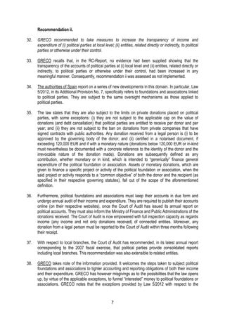 7
Recommendation ii.
32. GRECO recommended to take measures to increase the transparency of income and
expenditure of (i) political parties at local level; (ii) entities, related directly or indirectly, to political
parties or otherwise under their control.
33. GRECO recalls that, in the RC-Report, no evidence had been supplied showing that the
transparency of the accounts of political parties at (i) local level and (ii) entities, related directly or
indirectly, to political parties or otherwise under their control, had been increased in any
meaningful manner. Consequently, recommendation ii was assessed as not implemented.
34. The authorities of Spain report on a series of new developments in this domain. In particular, Law
5/2012, in its Additional Provision No. 7, specifically refers to foundations and associations linked
to political parties. They are subject to the same oversight mechanisms as those applied to
political parties.
35. The law states that they are also subject to the limits on private donations placed on political
parties, with some exceptions: (i) they are not subject to the applicable cap on the value of
donations (and debt cancellation) that political parties are entitled to receive per donor and per
year; and (ii) they are not subject to the ban on donations from private companies that have
signed contracts with public authorities. Any donation received from a legal person is (i) to be
approved by the governing body of the donor; and (ii) certified in a notarised document, if
exceeding 120,000 EUR and if with a monetary nature (donations below 120,000 EUR or in-kind
must nevertheless be documented with a concrete reference to the identity of the donor and the
irrevocable nature of the donation made). Donations are subsequently defined as any
contribution, whether monetary or in kind, which is intended to “generically” finance general
expenditure of the political foundation or association. Assets or monetary donations, which are
given to finance a specific project or activity of the political foundation or association, when the
said project or activity responds to a “common objective” of both the donor and the recipient (as
specified in their respective governing statutes), fall out of the scope of the aforementioned
definition.
36. Furthermore, political foundations and associations must keep their accounts in due form and
undergo annual audit of their income and expenditure. They are required to publish their accounts
online (on their respective websites), once the Court of Audit has issued its annual report on
political accounts. They must also inform the Ministry of Finance and Public Administrations of the
donations received. The Court of Audit is now empowered with full inspection capacity as regards
income (any income and not only donations received) of connected entities. Moreover, any
donation from a legal person must be reported to the Court of Audit within three months following
their receipt.
37. With respect to local branches, the Court of Audit has recommended, in its latest annual report
corresponding to the 2007 fiscal exercise, that political parties provide consolidated reports
including local branches. This recommendation was also extensible to related entities.
38. GRECO takes note of the information provided. It welcomes the steps taken to subject political
foundations and associations to tighter accounting and reporting obligations of both their income
and their expenditure. GRECO has however misgivings as to the possibilities that the law opens
up, by virtue of the applicable exceptions, to funnel “interested” money to political foundations or
associations. GRECO notes that the exceptions provided by Law 5/2012 with respect to the
 