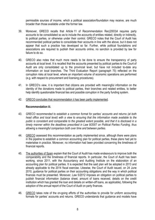 8
permissible sources of income, which a political association/foundation may receive, are much
broader than those available under the former law.
39. Moreover, GRECO recalls that Article 11 of Recommendation Rec(2003)4 requires party
accounts to be consolidated so as to include the accounts of entities related, directly or indirectly,
to political parties, or otherwise under their control. GRECO notes that the Court of Audit has
recommended political parties to consolidate their accounts in line with the above, but it does not
appear that such a practice has developed so far. Further, while political foundations and
associations are required to publish their accounts online, no sanction is provided by law for
failure to do so.
40. GRECO also notes that much more needs to be done to ensure the transparency of party
accounts at local level. It is recalled that the accounts presented by political parties to the Court of
Audit are only consolidated up to the provincial level, but have not included to-date any
information on local branches. The Third Evaluation Report (paragraph 75) reflected on the
corruption risks at local level, where an important volume of economic operations are performed
(e.g. with respect to procurement and licensing procedures).
41. In GRECO’s view, it is important that citizens are provided with meaningful information on the
identity of the donations made to political parties, their branches and related entities, to better
help identify questionable financial ties and possible corruption in the party funding system.
42. GRECO concludes that recommendation ii has been partly implemented.
Recommendation iii.
43. GRECO recommended to establish a common format for parties’ accounts and returns (at both
head office and local level) with a view to ensuring that the information made available to the
public is consistent and comparable to the greatest extent possible, and that it is disclosed in a
timely manner within the deadlines prescribed in Law 8/2007 on Political Parties Funding, thus
allowing a meaningful comparison both over time and between parties.
44. GRECO assessed this recommendation as partly implemented since, although there were plans
in the pipeline to establish a common accounting plan for political parties, these plans had yet to
materialise in practice. Moreover, no information had been provided concerning the timeliness of
financial reports.
45. The authorities of Spain explain that the Court of Audit has made endeavours to improve both the
comparability and the timeliness of financial reports. In particular, the Court of Audit has been
working, since 2011, with the Accountancy and Auditing Institute on the elaboration of an
accounting plan for political parties. It is expected that the said plan will be adopted in 2013 and
already applicable to the 2014 fiscal exercise. Likewise, the Court of Audit issued, on 24 June
2010, guidance for political parties on their accounting obligations and the way in which political
finances must be presented. Moreover, Law 5/2012 imposes an obligation on political parties to
publish financial information (balance sheet, amount of loans received, details on the credit
institution which has granted the loan and details on written-off loans, as applicable), following the
adoption of the annual report of the Court of Audit on party finances.
46. GRECO takes note of the on-going efforts of the authorities to provide for uniform accounting
formats for parties’ accounts and returns. GRECO understands that guidance and models have
 