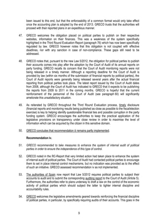 9
been issued to this end, but that the enforceability of a common format would only take effect
once the accounting plan is adopted by the end of 2013. GRECO trusts that the authorities will
proceed with their reported plans in an expeditious manner.
47. GRECO welcomes the obligation placed on political parties to publish on their respective
websites, information on their finances. This was a weakness of the system specifically
highlighted in the Third Round Evaluation Report (paragraph 76) which has now been specifically
regulated by law. GRECO however notes that this obligation is not coupled with effective
deadlines, nor with any sanction in case of non-compliance. These gaps still need to be
addressed.
48. GRECO notes that, pursuant to the new Law 5/2012, the obligation for political parties to publish
their accounts comes into play after the adoption by the Court of Audit of its annual reports on
party funding. GRECO recalls its concern that the Court of Audit monitoring reports were not
being released in a timely manner. Although a reporting deadline for the Court of Audit is
provided by law (within six months of the submission of financial reports by political parties), the
Court of Audit reports were generally being released several years after the actual financial
reporting from political parties took place. The latest report issued by the Court of Audit dates
from 2008, although the Court of Audit has indicated to GRECO that it expects to be publishing
the reports from 2009 to 2011 in the coming months. GRECO is hopeful that the current
reinforcement of the personnel of the Court of Audit (see paragraph 60) will significantly
ameliorate this unsatisfactory situation.
49. As reiterated by GRECO throughout the Third Round Evaluation process, timely disclosure
(financial reports and monitoring results being published as close as possible to the fiscal/election
exercise) is key to helping identify questionable financial ties and possible corruption in the party
funding system. GRECO encourages the authorities to keep the practical application of the
legislative provisions on transparency under close review in order to maximise the level of
information which can be acquired by the citizen in this sensitive domain.
50. GRECO concludes that recommendation iii remains partly implemented.
Recommendation iv.
51. GRECO recommended to take measures to enhance the system of internal audit of political
parties in order to ensure the independence of this type of control.
52. GRECO noted in the RC-Report that very limited action had taken place to enhance the system
of internal audit of political parties. The Court of Audit had contacted political parties to encourage
them to set in place internal control mechanisms, but no indication was provided as to the effect
of such an initiative. GRECO assessed recommendation iv as not implemented.
53. The authorities of Spain now report that Law 5/2012 requires political parties to subject their
accounts to audit and to submit the corresponding auditing report to the Court of Audit (Article 5).
Furthermore, the authorities refer to plans underway to draft a law on the control of the economic
activity of political parties which should subject the latter to tighter internal discipline and
accountability rules.
54. GRECO welcomes the legislative amendments geared towards reinforcing the financial discipline
of political parties, in particular, by specifically requiring audits of their accounts. This goes in the
 