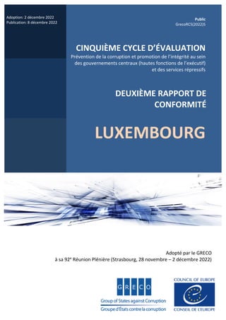 Adoption: 2 décembre 2022
Publication: 8 décembre 2022
Public
GrecoRC5(2022)5
CINQUIÈME CYCLE D’ÉVALUATION
Prévention de la corruption et promotion de l’intégrité au sein
des gouvernements centraux (hautes fonctions de l’exécutif)
et des services répressifs
DEUXIÈME RAPPORT DE
CONFORMITÉ
LUXEMBOURG
Adopté par le GRECO
à sa 92e
Réunion Plénière (Strasbourg, 28 novembre – 2 décembre 2022)
 