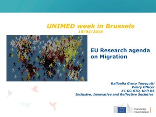 UNIMED week in Brussels
10/04/2018
EU Research agenda
on Migration
Raffaella Greco Tonegutti
Policy Officer
EC DG RTD, Unit B6
Inclusive, Innovative and Reflective Societies
 
