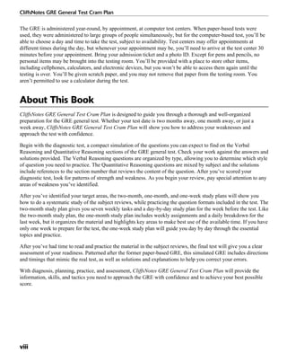 CliffsNotes GRE General Test Cram Plan
viii
The GRE is administered year-round, by appointment, at computer test centers. When paper-based tests were
used, they were administered to large groups of people simultaneously, but for the computer-based test, you’ll be
able to choose a day and time to take the test, subject to availability. Test centers may offer appointments at
different times during the day, but whenever your appointment may be, you’ll need to arrive at the test center 30
minutes before your appointment. Bring your admission ticket and a photo ID. Except for pens and pencils, no
personal items may be brought into the testing room. You’ll be provided with a place to store other items,
including cellphones, calculators, and electronic devices, but you won’t be able to access them again until the
testing is over. You’ll be given scratch paper, and you may not remove that paper from the testing room. You
aren’t permitted to use a calculator during the test.
About This Book
CliffsNotes GRE General Test Cram Plan is designed to guide you through a thorough and well-organized
preparation for the GRE general test. Whether your test date is two months away, one month away, or just a
week away, CliffsNotes GRE General Test Cram Plan will show you how to address your weaknesses and
approach the test with confidence.
Begin with the diagnostic test, a compact simulation of the questions you can expect to find on the Verbal
Reasoning and Quantitative Reasoning sections of the GRE general test. Check your work against the answers and
solutions provided. The Verbal Reasoning questions are organized by type, allowing you to determine which style
of question you need to practice. The Quantitative Reasoning questions are mixed by subject and the solutions
include references to the section number that reviews the content of the question. After you’ve scored your
diagnostic test, look for patterns of strength and weakness. As you begin your review, pay special attention to any
areas of weakness you’ve identified.
After you’ve identified your target areas, the two-month, one-month, and one-week study plans will show you
how to do a systematic study of the subject reviews, while practicing the question formats included in the test. The
two-month study plan gives you seven weekly tasks and a day-by-day study plan for the week before the test. Like
the two-month study plan, the one-month study plan includes weekly assignments and a daily breakdown for the
last week, but it organizes the material and highlights key areas to make best use of the available time. If you have
only one week to prepare for the test, the one-week study plan will guide you day by day through the essential
topics and practice.
After you’ve had time to read and practice the material in the subject reviews, the final test will give you a clear
assessment of your readiness. Patterned after the former paper-based GRE, this simulated GRE includes directions
and timings that mimic the real test, as well as solutions and explanations to help you correct your errors.
With diagnosis, planning, practice, and assessment, CliffsNotes GRE General Test Cram Plan will provide the
information, skills, and tactics you need to approach the GRE with confidence and to achieve your best possible
score.
 