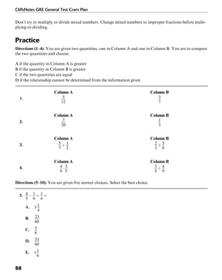 CliffsNotes GRE General Test Cram Plan
88
Don’t try to multiply or divide mixed numbers. Change mixed numbers to improper fractions before multi-
plying or dividing.
Practice
Directions (1–4): You are given two quantities, one in Column A and one in Column B. You are to compare
the two quantities and choose:
A if the quantity in Column A is greater
B if the quantity in Column B is greater
C if the two quantities are equal
D if the relationship cannot be determined from the information given
Column A Column B
1.
Column A Column B
2.
Column A Column B
3.
Column A Column B
4.
Directions (5–10): You are given five answer choices. Select the best choice.
5.
A.
B.
C.
D.
E.
 