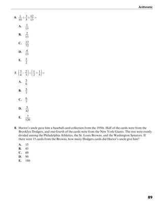 Arithmetic
89
6.
A.
B.
C.
D.
E.
7.
A.
B.
C.
D.
E.
8. Hector’s uncle gave him a baseball card collection from the 1950s. Half of the cards were from the
Brooklyn Dodgers, and one-fourth of the cards were from the New York Giants. The rest were evenly
divided among the Philadelphia Athletics, the St. Louis Browns, and the Washington Senators. If
there were 15 cards from the Browns, how many Dodgers cards did Hector’s uncle give him?
A. 15
B. 45
C. 60
D. 90
E. 180
 