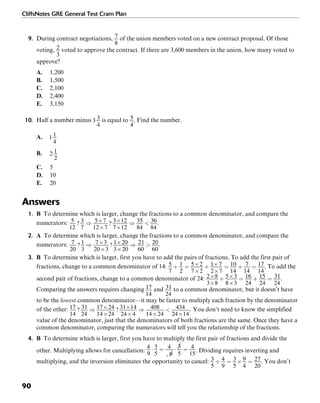 CliffsNotes GRE General Test Cram Plan
90
9. During contract negotiations, of the union members voted on a new contract proposal. Of those
voting, voted to approve the contract. If there are 3,600 members in the union, how many voted to
approve?
A. 1,200
B. 1,500
C. 2,100
D. 2,400
E. 3,150
10. Half a number minus is equal to . Find the number.
A.
B.
C. 5
D. 10
E. 20
Answers
1. B To determine which is larger, change the fractions to a common denominator, and compare the
numerators: .
2. A To determine which is larger, change the fractions to a common denominator, and compare the
numerators: .
3. B To determine which is larger, first you have to add the pairs of fractions. To add the first pair of
fractions, change to a common denominator of 14: . To add the
second pair of fractions, change to a common denominator of 24: .
Comparing the answers requires changing and to a common denominator, but it doesn’t have
to be the lowest common denominator—it may be faster to multiply each fraction by the denominator
of the other: . You don’t need to know the simplified
value of the denominator, just that the denominators of both fractions are the same. Once they have a
common denominator, comparing the numerators will tell you the relationship of the fractions.
4. B To determine which is larger, first you have to multiply the first pair of fractions and divide the
other. Multiplying allows for cancellation: . Dividing requires inverting and
multiplying, and the inversion eliminates the opportunity to cancel: . You don’t
 