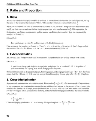CliffsNotes GRE General Test Cram Plan
92
E. Ratio and Proportion
1. Ratio
A ratio is a comparison of two numbers by division. If one number is three times the size of another, we say
the ratio of the larger to the smaller is “3 to 1.” This can be written as 3:1 or as the fraction .
When you’re told that the ratio of one number to another is 5:2, you aren’t being told that the numbers are 5
and 2, but that when you divide the first by the second, you get a number equal to . This means that the
first number was 5 times some number and the second was 2 times that number. You can represent the
numbers as 5x and 2x.
EXAMPLE:
Two numbers are in ratio 7:3 and their sum is 50. Find the numbers.
First, represent the numbers as 7x and 3x. Then, 7x + 3x = 50, so 10x = 50 and x = 5. Don’t forget to find
the numbers! 7x = 7 × 5 = 35 and 3x = 3 × 5 = 15, so the numbers are 35 and 15.
2. Extended Ratios
An extended ratio compares more than two numbers. Extended ratios are usually written with colons.
EXAMPLE:
A punch contains grapefruit juice, orange juice, and ginger ale, in a ratio of 2:5:3. If 20 gallons of
punch are needed for a party, how much orange juice is required?
Represent the amounts as 2x (grapefruit juice), 5x (orange juice), and 3x (ginger ale). So, 2x + 5x + 3x = 20, which
means that 10x = 20 and x = 2. Be sure you answer the right question. Orange juice is 5x = 5 × 2 = 10 gallons.
3. Cross-Multiplication
A proportion is statement that two ratios are equal. The equation or 1:3 = 2:6 is an example of a proportion.
In any proportion, the product of the means (the two middle terms) is equal to the product of the extremes (the
first and last terms). For example, in the proportion 5:8 = 15:24, 8 × 15 = 5 × 24. This means that whenever
you have two equal ratios, you can cross-multiply, and solve the resulting equation to find the unknown term.
EXAMPLE:
If , find x.
Cross-multiplying produces 4x = 7 ×14. Solving this equation gives .
 