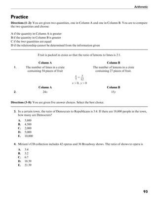 Arithmetic
93
Practice
Directions (1–2): You are given two quantities, one in Column A and one in Column B. You are to compare
the two quantities and choose:
A if the quantity in Column A is greater
B if the quantity in Column B is greater
C if the two quantities are equal
D if the relationship cannot be determined from the information given
Fruit is packed in crates so that the ratio of lemons to limes is 2:1.
Column A Column B
1. The number of limes in a crate The number of lemons in a crate
containing 54 pieces of fruit containing 27 pieces of fruit.
Column A Column B
2. 24x 15y
Directions (3–8): You are given five answer choices. Select the best choice.
3. In a certain town, the ratio of Democrats to Republicans is 5:4. If there are 18,000 people in the town,
how many are Democrats?
A. 3,600
B. 4,500
C. 2,000
D. 5,000
E. 10,000
4. Miriam’s CD collection includes 42 operas and 36 Broadway shows. The ratio of shows to opera is
A. 3:4
B. 3:2
C. 6:7
D. 18:39
E. 21:39
 