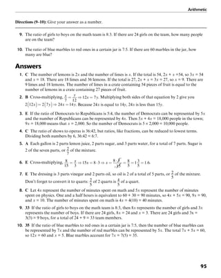 Arithmetic
95
Directions (9–10): Give your answer as a number.
9. The ratio of girls to boys on the math team is 8:3. If there are 24 girls on the team, how many people
are on the team?
10. The ratio of blue marbles to red ones in a certain jar is 7:5. If there are 60 marbles in the jar, how
many are blue?
Answers
1. C The number of lemons is 2x and the number of limes is x. If the total is 54, 2x + x =54, so 3x = 54
and x = 18. There are 18 limes and 36 lemons. If the total is 27, 2x + x = 3x = 27, so x = 9. There are
9 limes and 18 lemons. The number of limes in a crate containing 54 pieces of fruit is equal to the
number of lemons in a crate containing 27 pieces of fruit.
2. B Cross-multiplying, . Multiplying both sides of that equation by 2 give you
. Because 24x is equal to 14y, 24x is less than 15y.
3. E If the ratio of Democrats to Republicans is 5:4, the number of Democrats can be represented by 5x
and the number of Republicans can be represented by 4x. Then 5x + 4x = 18,000 people in the town;
9x = 18,000 means that x = 2,000. So the number of Democrats is 5 × 2,000 = 10,000 people.
4. C The ratio of shows to operas is 36:42, but ratios, like fractions, can be reduced to lowest terms.
Dividing both numbers by 6, 36:42 = 6:7.
5. A Each gallon is 2 parts lemon juice, 2 parts sugar, and 3 parts water, for a total of 7 parts. Sugar is
2 of the seven parts, or of the mixture.
6. E Cross-multiplying, .
7. E The dressing is 3 parts vinegar and 2 parts oil, so oil is 2 of a total of 5 parts, or of the mixture.
Don’t forget to convert it to quarts: of 2 quarts is of a quart.
8. C Let 4x represent the number of minutes spent on math and 5x represent the number of minutes
spent on physics. One and a half hours is equivalent to 60 + 30 = 90 minutes, so 4x + 5x = 90, 9x = 90,
and x = 10. The number of minutes spent on math is 4x = 4(10) = 40 minutes.
9. 33 If the ratio of girls to boys on the math team is 8:3, then 8x represents the number of girls and 3x
represents the number of boys. If there are 24 girls, 8x = 24 and x = 3. There are 24 girls and 3x =
3(3) = 9 boys, for a total of 24 + 9 = 33 team members.
10. 35 If the ratio of blue marbles to red ones in a certain jar is 7:5, then the number of blue marbles can
be represented by 7x and the number of red marbles can be represented by 5x. The total 7x + 5x = 60,
so 12x = 60 and x = 5. Blue marbles account for 7x = 7(5) = 35.
 