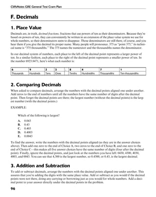 CliffsNotes GRE General Test Cram Plan
96
F. Decimals
1. Place Value
Decimals are, in truth, decimal fractions, fractions that use powers of ten as their denominators. Because they’re
based on powers of ten, they can conveniently be written in an extension of the place value system we use for
whole numbers, so their denominators seem to disappear. Those denominators are still there, of course, and you
hear them if you give the decimal its proper name. Many people will pronounce .375 as “point 375,” its techni-
cal name is “375 thousandths.” The 375 names the numerator and the thousandths names the denominator.
In our decimal system of numbers, each place to the left of the decimal point represents a larger power of
ten. In a similar fashion, each place to the right of the decimal point represents a smaller power of ten. In
the number 6923.8471, here’s what each number is:
6 9 2 3 . 8 4 7 1
Thousands Hundreds Tens Ones Tenths Hundredths Thousandths Ten-thousandths
2. Comparing Decimals
When asked to compare decimals, arrange the numbers with the decimal points aligned one under another.
Add zeros to the end of numbers until all the numbers have the same number of digits after the decimal
point. Then forget the decimal points are there; the largest number (without the decimal points) is the larg-
est number (with the decimal points.)
EXAMPLE:
Which of the following is largest?
A. 0.043
B. 0.43
C. 0.403
D. 0.4003
E. 0.0043
To find the answer, write the numbers with the decimal points aligned (as they are in the answer choices
above). Then add one zero to the end of Choice A, two zeros to the end of Choice B, and one zero to the
end of Choice C—this makes all five answer choices have the same number of digits (four after the decimal
point). Finally, ignore the decimal points, and just look at the numbers you have left: 0430, 4300, 4030,
4003, and 0043. You can see that 4,300 is the largest number, so 0.4300, or 0.43, is the largest decimal.
3. Addition and Subtraction
To add or subtract decimals, arrange the numbers with the decimal points aligned one under another. This
assures that you’re adding the digits with the same place value. Add or subtract as you would if the decimal
points were not there, doing any carrying or borrowing just as you would for whole numbers. Add a deci-
mal point to your answer directly under the decimal points in the problem.
 