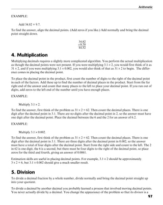 Arithmetic
97
EXAMPLE:
Add 34.82 + 9.7.
To find the answer, align the decimal points. (Add zeros if you like.) Add normally and bring the decimal
point straight down.
4. Multiplication
Multiplying decimals requires a slightly more complicated algorithm. You perform the actual multiplication
as though the decimal points were not present. If you were multiplying 3.1 × 2, you would first think of it as
31 × 2, and if you were multiplying 3.1 × 0.002, you would also think of that as 31 × 2 to begin. The differ-
ence comes in placing the decimal point.
To place the decimal point in the product, first count the number of digits to the right of the decimal point
in each of the factors. Add these up to find the number of decimal places in the product. Start from the far
right end of the answer and count that many places to the left to place your decimal point. If you run out of
digits, add zeros to the left end of the number until you have enough places.
EXAMPLE:
Multiply 3.1 × 2.
To find the answer, first think of the problem as 31 × 2 = 62. Then count the decimal places. There is one
digit after the decimal point in 3.1. There are no digits after the decimal point in 2, so the answer must have
one digit after the decimal point. Place the decimal between the 6 and the 2 for an answer of 6.2.
EXAMPLE:
Multiply 3.1 × 0.002.
To find the answer, first think of the problem as 31 × 2 = 62. Then count the decimal places. There is one
digit after the decimal point in 3.1. There are three digits after the decimal point in 0.002, so the answer
must have a total of four digits after the decimal point. Start from the right side and count to the left. The 2
in 62 is one digit, the 6 is a second, but there must be four digits to the right of the decimal point, so place
zeros for the third and fourth, giving an answer of 0.0061.
Estimation skills are useful in placing decimal points. For example, 3.1 × 2 should be approximately
3 × 2 = 6, but 3.1 × 0.002 should give a much smaller result.
5. Division
To divide a decimal fraction by a whole number, divide normally and bring the decimal point straight up
into your quotient.
To divide a decimal by another decimal you probably learned a process that involved moving decimal points.
You never actually divide by a decimal. You change the appearance of the problem so that its divisor is a
 