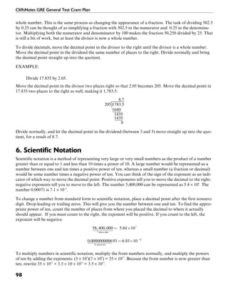 CliffsNotes GRE General Test Cram Plan
98
whole number. This is the same process as changing the appearance of a fraction. The task of dividing 502.5
by 0.25 can be thought of as simplifying a fraction with 502.5 in the numerator and 0.25 in the denomina-
tor. Multiplying both the numerator and denominator by 100 makes the fraction 50,250 divided by 25. That
is still a bit of work, but at least the divisor is now a whole number.
To divide decimals, move the decimal point in the divisor to the right until the divisor is a whole number.
Move the decimal point in the dividend the same number of places to the right. Divide normally and bring
the decimal point straight up into the quotient.
EXAMPLE:
Divide 17.835 by 2.05.
Move the decimal point in the divisor two places right so that 2.05 becomes 205. Move the decimal point in
17.835 two places to the right as well, making it 1,783.5:
Divide normally, and let the decimal point in the dividend (between 3 and 5) move straight up into the quo-
tient, for a result of 8.7.
6. Scientific Notation
Scientific notation is a method of representing very large or very small numbers as the product of a number
greater than or equal to 1 and less than 10 times a power of 10. A large number would be represented as a
number between one and ten times a positive power of ten, whereas a small number (a fraction or decimal)
would be some number times a negative power of ten. You can think of the sign of the exponent as an indi-
cator of which way to move the decimal point: Positive exponents tell you to move the decimal to the right;
negative exponents tell you to move to the left. The number 5,400,000 can be represented as 5.4 × 106
. The
number 0.00071 is 7.1 × 10–4
.
To change a number from standard form to scientific notation, place a decimal point after the first nonzero
digit. Drop leading or trailing zeros. This will give you the number between one and ten. To find the appro-
priate power of ten, count the number of places from where you placed the decimal to where it actually
should appear. If you must count to the right, the exponent will be positive. If you count to the left, the
exponent will be negative.
To multiply numbers in scientific notation, multiply the front numbers normally, and multiply the powers
of ten by adding the exponents: (5 × 103
)(7 × 109
) = 35 × 1012
. Because the front number is now greater than
ten, rewrite 35 × 1012
= 3.5 × 10 × 1012
= 3.5 × 1013
.
 