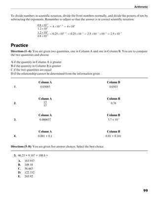 Arithmetic
99
To divide numbers in scientific notation, divide the front numbers normally, and divide the powers of ten by
subtracting the exponents. Remember to adjust so that the answer is in correct scientific notation:
Practice
Directions (1–4): You are given two quantities, one in Column A and one in Column B. You are to compare
the two quantities and choose:
A if the quantity in Column A is greater
B if the quantity in Column B is greater
C if the two quantities are equal
D if the relationship cannot be determined from the information given
Column A Column B
1. 0.05003 0.0503
Column A Column B
2. 0.76
Column A Column B
3. 0.000037 3.7 × 10–6
Column A Column B
4. 0.001 + 0.1 0.01 + 0.101
Directions (5–8): You are given five answer choices. Select the best choice.
5. 46.25 + 9.107 + 108.6 =
A. 163.957
B. 148.18
C. 56.443
D. 122.332
E. 245.92
 