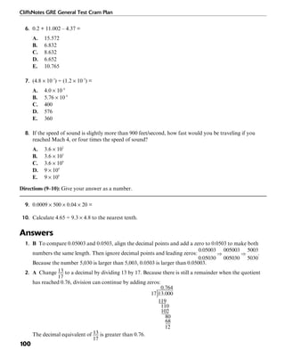 CliffsNotes GRE General Test Cram Plan
100
6. 0.2 + 11.002 – 4.37 =
A. 15.572
B. 6.832
C. 8.632
D. 6.652
E. 10.765
7. (4.8 × 10–3
) ÷ (1.2 × 10–5
) =
A. 4.0 × 10–8
B. 5.76 × 10–8
C. 400
D. 576
E. 360
8. If the speed of sound is slightly more than 900 feet/second, how fast would you be traveling if you
reached Mach 4, or four times the speed of sound?
A. 3.6 × 102
B. 3.6 × 103
C. 3.6 × 104
D. 9 × 104
E. 9 × 108
Directions (9–10): Give your answer as a number.
9. 0.0009 × 500 × 0.04 × 20 =
10. Calculate 4.65 ÷ 9.3 × 4.8 to the nearest tenth.
Answers
1. B To compare 0.05003 and 0.0503, align the decimal points and add a zero to 0.0503 to make both
numbers the same length. Then ignore decimal points and leading zeros: .
Because the number 5,030 is larger than 5,003, 0.0503 is larger than 0.05003.
2. A Change to a decimal by dividing 13 by 17. Because there is still a remainder when the quotient
has reached 0.76, division can continue by adding zeros:
The decimal equivalent of is greater than 0.76.
 