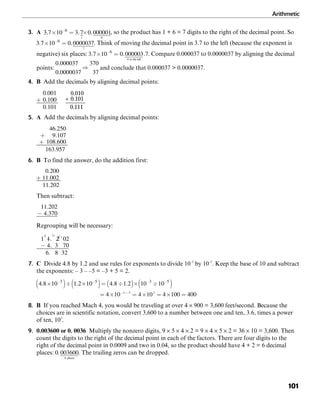 Arithmetic
101
3. A , so the product has 1 + 6 = 7 digits to the right of the decimal point. So
. Think of moving the decimal point in 3.7 to the left (because the exponent is
negative) six places: . Compare 0.000037 to 0.0000037 by aligning the decimal
points: and conclude that 0.000037 > 0.0000037.
4. B Add the decimals by aligning decimal points:
5. A Add the decimals by aligning decimal points:
6. B To find the answer, do the addition first:
Then subtract:
Regrouping will be necessary:
7. C Divide 4.8 by 1.2 and use rules for exponents to divide 10–3
by 10–5
. Keep the base of 10 and subtract
the exponents: – 3 – –5 = –3 + 5 = 2.
8. B If you reached Mach 4, you would be traveling at over 4 × 900 = 3,600 feet/second. Because the
choices are in scientific notation, convert 3,600 to a number between one and ten, 3.6, times a power
of ten, 103
.
9. 0.003600 or 0. 0036 Multiply the nonzero digits, 9 × 5 × 4 × 2 = 9 × 4 × 5 × 2 = 36 × 10 = 3,600. Then
count the digits to the right of the decimal point in each of the factors. There are four digits to the
right of the decimal point in 0.0009 and two in 0.04, so the product should have 4 + 2 = 6 decimal
places: . The trailing zeros can be dropped.
 