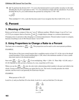 CliffsNotes GRE General Test Cram Plan
102
10. 2.4 To perform the division 4.65 ÷ 9.3, move the decimal point in each number one place to the right.
Dividing 46.5 by 93 is equivalent to 4.65 ÷ 9.3. Use estimation to help with the calculation. If you were
dividing 465 by 93, you could estimate the quotient by noting that 5 × 90 = 450.
Then multiply 0.5 × 4.8, a task that becomes easier if you recognize that this is half of 4.8, or 2.4.
G. Percent
1. Meaning of Percent
Ratios can be hard to compare if they are “out of” different numbers. Which is larger: 4 out of 9 or 5 out
of 12? If you compare them as fractions, and , it might help to change to a common denominator.
Changing ratios to percents is like changing to a common denominator. Percent makes it easier to compare,
because everything is out of 100. Percent means “out of 100.”
2. Using Proportions to Change a Ratio to a Percent
The basic rule to remember is . This proportion can be used to solve most percent problems.
EXAMPLE:
The by-laws of the town council require that a candidate receive at least 51% of the vote to be elected
council president. If the council membership is 1,288, what is the minimum number of votes a candi-
date must receive to be elected president?
Start with or . Cross-multiplying, 100p = 1,288 × 51. Then 100p = 63,188, and p =
631.88. Because no one can cast a fraction of a vote, round this to 632 votes.
When you use the rule, the only trick is determining which number is the part and which is the
whole. Certain words in the problem can signal this for you. The word of usually precedes the whole
amount, and the word is can generally be found near the part.
EXAMPLE:
What percent of 58 is 22?
Look for of, and you find that 58 is the whole. Look for is, and you find that 22 is the part.
 