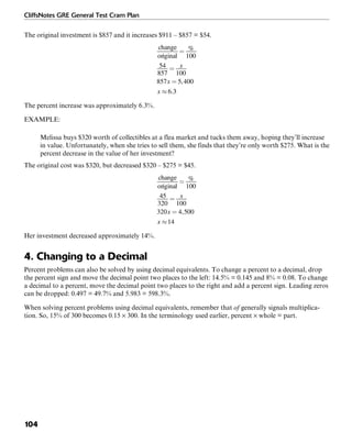 CliffsNotes GRE General Test Cram Plan
104
The original investment is $857 and it increases $911 – $857 = $54.
The percent increase was approximately 6.3%.
EXAMPLE:
Melissa buys $320 worth of collectibles at a flea market and tucks them away, hoping they’ll increase
in value. Unfortunately, when she tries to sell them, she finds that they’re only worth $275. What is the
percent decrease in the value of her investment?
The original cost was $320, but decreased $320 – $275 = $45.
Her investment decreased approximately 14%.
4. Changing to a Decimal
Percent problems can also be solved by using decimal equivalents. To change a percent to a decimal, drop
the percent sign and move the decimal point two places to the left: 14.5% = 0.145 and 8% = 0.08. To change
a decimal to a percent, move the decimal point two places to the right and add a percent sign. Leading zeros
can be dropped: 0.497 = 49.7% and 5.983 = 598.3%.
When solving percent problems using decimal equivalents, remember that of generally signals multiplica-
tion. So, 15% of 300 becomes 0.15 × 300. In the terminology used earlier, percent × whole = part.
 