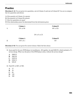 Arithmetic
105
Practice
Directions (1–2): You are given two quantities, one in Column A and one in Column B. You are to compare
the two quantities and choose:
A if the quantity in Column A is greater
B if the quantity in Column B is greater
C if the two quantities are equal
D if the relationship cannot be determined from the information given
Column A Column B
1. 20% of 40 40% of 20
20% of x is 25.
Column A Column B
2. 105% of x 105
Directions (3–8): You are given five answer choices. Select the best choice.
3. Jason paid for his new DVD player in installments. All together, he paid $408.98, which included a 5%
service charge. What was the price of the DVD player alone, without the service charge?
A. $408.93
B. $403.98
C. $389.50
D. $388.53
E. $20.45
4. Find 30% of 40% of 500.
A. 12
B. 20
C. 60
D. 150
E. 200
 