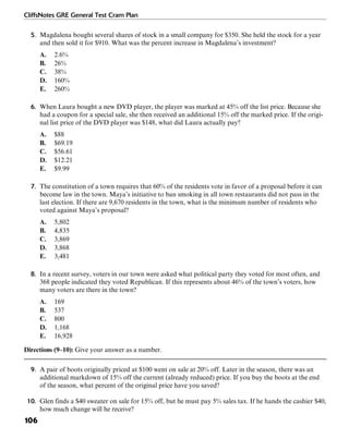 CliffsNotes GRE General Test Cram Plan
106
5. Magdalena bought several shares of stock in a small company for $350. She held the stock for a year
and then sold it for $910. What was the percent increase in Magdalena’s investment?
A. 2.6%
B. 26%
C. 38%
D. 160%
E. 260%
6. When Laura bought a new DVD player, the player was marked at 45% off the list price. Because she
had a coupon for a special sale, she then received an additional 15% off the marked price. If the origi-
nal list price of the DVD player was $148, what did Laura actually pay?
A. $88
B. $69.19
C. $56.61
D. $12.21
E. $9.99
7. The constitution of a town requires that 60% of the residents vote in favor of a proposal before it can
become law in the town. Maya’s initiative to ban smoking in all town restaurants did not pass in the
last election. If there are 9,670 residents in the town, what is the minimum number of residents who
voted against Maya’s proposal?
A. 5,802
B. 4,835
C. 3,869
D. 3,868
E. 3,481
8. In a recent survey, voters in our town were asked what political party they voted for most often, and
368 people indicated they voted Republican. If this represents about 46% of the town’s voters, how
many voters are there in the town?
A. 169
B. 537
C. 800
D. 1,168
E. 16,928
Directions (9–10): Give your answer as a number.
9. A pair of boots originally priced at $100 went on sale at 20% off. Later in the season, there was an
additional markdown of 15% off the current (already reduced) price. If you buy the boots at the end
of the season, what percent of the original price have you saved?
10. Glen finds a $40 sweater on sale for 15% off, but he must pay 5% sales tax. If he hands the cashier $40,
how much change will he receive?
 