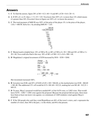 Arithmetic
107
Answers
1. C To find the answer, figure 20% of 40 = 0.2 × 40 = 8 and 40% of 20 = 0.4 × 20 = 8.
2. A If 20% of x is 25, then x = 5 × 25 = 125. You know that 105% of x is more than 125, which means
it’s greater than 105. (You don’t have to figure out 105% of x to know the answer.)
3. C The total payment of $408.98 was 105% of the price of the player. If x is the price of the player,
1.05x = 408.98. Solve for x by dividing $408.98 ÷ 1.05:
4. C Mental math is helpful here: 10% of 500 is 50, so 40% of 500 is 4 × 50 = 200 and 30% of 200 is 3 ×
20 = 60. You could also find it this way: 30% of 40% of 500 = 0.3 × 0.4 × 500 = 60.
5. D Magdalena’s original investment of $350 increased by $910 – $350 = $560.
Her investment increased 160%.
6. B List price was $148, and 45% of $148 is 0.45 × 148 = $66.60, so the marked price was $148 – $66.60
= $81.40. The additional 15% off would be 0.15 × $81.40 = $12.21, making her cost $81.40 – $12.21 =
$69.19.
7. D To pass, Maya’s proposal would have needed 60% of the 9,670 votes, or 5,802 votes. That would
leave 9,670 – 5,802 = 3,868 votes against the proposal. Because the proposal did not pass, there must
have been at least one more vote against, so a minimum of 3,869 residents voted against Maya’s
proposal.
8. C If the 368 people who said they voted Republican are 46% of the town’s voters, and x represents the
number of voters, then 368 is the part, x is the whole, and 46 is the percent.
 