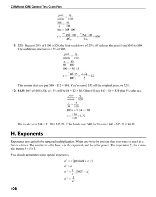 CliffsNotes GRE General Test Cram Plan
108
9. 32% Because 20% of $100 is $20, the first markdown of 20% off reduces the price from $100 to $80.
The additional discount is 15% of $80.
This means that you pay $80 – $12 = $68. You’ve saved $32 off the original price, or 32%.
10. $4.30 10% of $40 is $4, so 15% will be $4 + $2 = $6. Glen will pay $40 – $6 = $34 plus 5% sales tax.
His total cost is $34 + $1.70 = $35.70. If he hands over $40, he’ll receive $40 – $35.70 = $4.30.
H. Exponents
Exponents are symbols for repeated multiplication. When you write bn you say that you want to use b as a
factor n times. The number b is the base, n is the exponent, and bn is the power. The expression 53
, for exam-
ple, means 5 × 5 × 5.
You should remember some special exponents:
 
