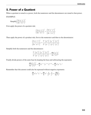 Arithmetic
111
5. Power of a Quotient
When a quotient is raised to a power, both the numerator and the denominator are raised to that power.
EXAMPLE:
Simplify .
First apply the power of a quotient rule:
Then apply the power of a product rule, first to the numerator and then to the denominator:
Simplify both the numerator and the denominator:
Finally divide powers of the same base by keeping the base and subtracting the exponents:
Remember that this answer could also be expressed without negative exponents:
 