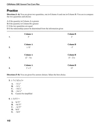 CliffsNotes GRE General Test Cram Plan
112
Practice
Directions (1–4): You are given two quantities, one in Column A and one in Column B. You are to compare
the two quantities and choose:
A if the quantity in Column A is greater
B if the quantity in Column B is greater
C if the two quantities are equal
D if the relationship cannot be determined from the information given
Column A Column B
1. 52
25
Column A Column B
2. (–3)2
–32
Column A Column B
3. (22
– 5)x (5 – 22
)x
Column A Column B
4. 37
× 57
157
Directions (5–8): You are given five answer choices. Select the best choice.
5. (–7x3
y5
)(2xy2
)=
A. –5x3
y10
B. –5x4
y7
C. –14x4
y7
D. –14x3
y10
E. Cannot be simplified
6. (–3a7
b5
)2
=
A. 9a14
b10
B. –9a14
b10
C. –3a14
b10
D. 9a9
b7
E. –9a9
b7
 