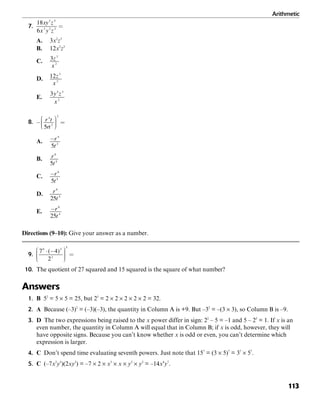 Arithmetic
113
7.
A. 3x2
z3
B. 12x2
z3
C.
D.
E.
8.
A.
B.
C.
D.
E.
Directions (9–10): Give your answer as a number.
9.
10. The quotient of 27 squared and 15 squared is the square of what number?
Answers
1. B 52
= 5 × 5 = 25, but 25
= 2 × 2 × 2 × 2 × 2 = 32.
2. A Because (–3)2
= (–3)(–3), the quantity in Column A is +9. But –32
= –(3 × 3), so Column B is –9.
3. D The two expressions being raised to the x power differ in sign: 22
– 5 = –1 and 5 – 22
= 1. If x is an
even number, the quantity in Column A will equal that in Column B; if x is odd, however, they will
have opposite signs. Because you can’t know whether x is odd or even, you can’t determine which
expression is larger.
4. C Don’t spend time evaluating seventh powers. Just note that 157
= (3 × 5)7
= 37
× 57
.
5. C (–7x3
y5
)(2xy2
) = –7 × 2 × x3
× x × y5
× y2
= –14x4
y7
.
 