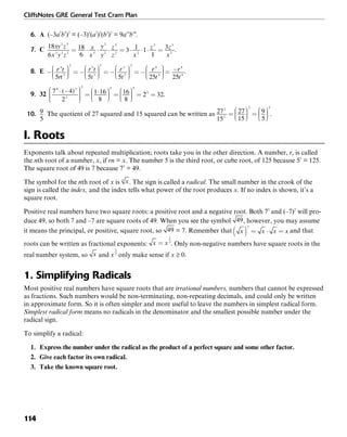 CliffsNotes GRE General Test Cram Plan
114
6. A (–3a7
b5
)2
= (–3)2
(a7
)2
(b5
)2
= 9a14
b10
.
7. C .
8. E .
9. 32 .
10. The quotient of 27 squared and 15 squared can be written as .
I. Roots
Exponents talk about repeated multiplication; roots take you in the other direction. A number, r, is called
the nth root of a number, x, if rn = x. The number 5 is the third root, or cube root, of 125 because 53
= 125.
The square root of 49 is 7 because 72
= 49.
The symbol for the nth root of x is . The sign is called a radical. The small number in the crook of the
sign is called the index, and the index tells what power of the root produces x. If no index is shown, it’s a
square root.
Positive real numbers have two square roots: a positive root and a negative root. Both 72
and (–7)2
will pro-
duce 49, so both 7 and –7 are square roots of 49. When you see the symbol , however, you may assume
it means the principal, or positive, square root, so = 7. Remember that and that
roots can be written as fractional exponents: . Only non-negative numbers have square roots in the
real number system, so and only make sense if x ≥ 0.
1. Simplifying Radicals
Most positive real numbers have square roots that are irrational numbers, numbers that cannot be expressed
as fractions. Such numbers would be non-terminating, non-repeating decimals, and could only be written
in approximate form. So it is often simpler and more useful to leave the numbers in simplest radical form.
Simplest radical form means no radicals in the denominator and the smallest possible number under the
radical sign.
To simplify a radical:
1. Express the number under the radical as the product of a perfect square and some other factor.
2. Give each factor its own radical.
3. Take the known square root.
 