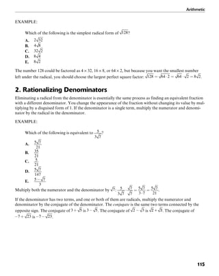 Arithmetic
115
EXAMPLE:
Which of the following is the simplest radical form of ?
A.
B.
C.
D.
E.
The number 128 could be factored as 4 × 32, 16 × 8, or 64 × 2, but because you want the smallest number
left under the radical, you should choose the largest perfect square factor: .
2. Rationalizing Denominators
Eliminating a radical from the denominator is essentially the same process as finding an equivalent fraction
with a different denominator. You change the appearance of the fraction without changing its value by mul-
tiplying by a disguised form of 1. If the denominator is a single term, multiply the numerator and denomi-
nator by the radical in the denominator.
EXAMPLE:
Which of the following is equivalent to ?
A.
B.
C.
D.
E.
Multiply both the numerator and the denominator by : .
If the denominator has two terms, and one or both of them are radicals, multiply the numerator and
denominator by the conjugate of the denominator. The conjugate is the same two terms connected by the
opposite sign. The conjugate of is . The conjugate of is . The conjugate of
is .
 