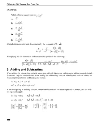 CliffsNotes GRE General Test Cram Plan
116
EXAMPLE:
Which of these is equivalent to ?
A.
B.
C.
D.
E.
Multiply the numerator and denominator by the conjugate of :
Multiplying out the numerator and denominator produces the following:
3. Adding and Subtracting
When adding (or subtracting) variable terms, you add only like terms, and then you add the numerical coef-
ficient and keep the same variable. When adding (or subtracting) radicals, add only like radicals, and do so
by adding the coefficient and keeping the radical.
4x + 5y + 3x = 7x + 5y
When multiplying or dividing radicals, remember that radicals can be re-expressed as powers, and the rules
for exponents apply.
5x × 3y = 15xy
4x × 5x = 20x2
 