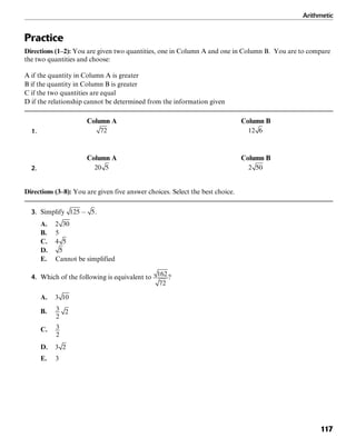 Arithmetic
117
Practice
Directions (1–2): You are given two quantities, one in Column A and one in Column B. You are to compare
the two quantities and choose:
A if the quantity in Column A is greater
B if the quantity in Column B is greater
C if the two quantities are equal
D if the relationship cannot be determined from the information given
Column A Column B
1.
Column A Column B
2.
Directions (3–8): You are given five answer choices. Select the best choice.
3. Simplify .
A.
B. 5
C.
D.
E. Cannot be simplified
4. Which of the following is equivalent to ?
A.
B.
C.
D.
E. 3
 