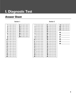 1
I. Diagnostic Test
Answer Sheet
Section 1 Section 2
5
1
2
3
4
A EDCB
A EDCB
A EDCB
A EDCB
A EDCB
6
7
8
9
10
13
14
11
12
A EDCB
A EDCB
A EDCB
A EDCB
A EDCB
A EDCB
A EDCB
A EDCB
A EDCB
15 A EDCB
16
17
18
19
20 A EDCB
A EDCB
A EDCB
A EDCB
A EDCB
25
21
22
23
24
A EDCB
A EDCB
A EDCB
A EDCB
A EDCB
26
27
28
A EDCB
A EDCB
A EDCB
5
1
2
3
4
A EDCB
A EDCB
A EDCB
A EDCB
A EDCB
6
7
8
9
10
13
14
11
12
A EDCB
A EDCB
A EDCB
A EDCB
A EDCB
A EDCB
A EDCB
A EDCB
A EDCB
15 A EDCB
16
17
18
19
20 A EDCB
A EDCB
A EDCB
A EDCB
A EDCB
25
21
22
23
24
A EDCB
A EDCB
A EDCB
A EDCB
A EDCB
26
27
28
29
30
33
34
31
32
A EDCB
A EDCB
A EDCB
A EDCB
A EDCB
A EDCB
A EDCB
A EDCB
A EDCB
35 A EDCB
36
37
38
39
40 A EDCB
A EDCB
A EDCB
A EDCB
A EDCB
41
42
43
44
45
A EDCB
A EDCB
A EDCB
A EDCB
46
47
48
49
50
 