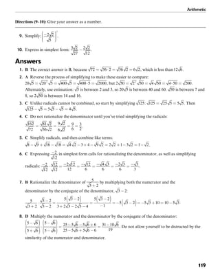 Arithmetic
119
Directions (9–10): Give your answer as a number.
9. Simplify: .
10. Express in simplest form: .
Answers
1. B The correct answer is B, because , which is less than .
2. A Reverse the process of simplifying to make these easier to compare:
, but .
Alternately, use estimation: is between 2 and 3, so is between 40 and 60. is between 7 and
8, so is between 14 and 16.
3. C Unlike radicals cannot be combined, so start by simplifying : . Then
.
4. C Do not rationalize the denominator until you’ve tried simplifying the radicals:
.
5. C Simplify radicals, and then combine like terms:
.
6. C Expressing in simplest form calls for rationalizing the denominator, as well as simplifying
radicals: .
7. B Rationalize the denominator of by multiplying both the numerator and the
denominator by the conjugate of the denominator, :
.
8. D Multiply the numerator and the denominator by the conjugate of the denominator:
. Do not allow yourself to be distracted by the
similarity of the numerator and denominator.
 