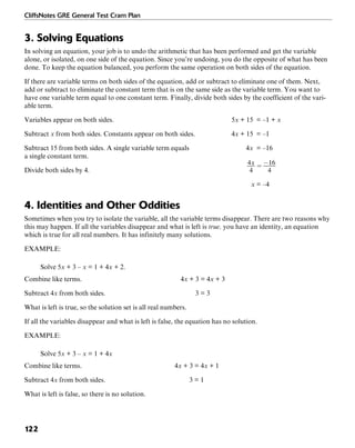 CliffsNotes GRE General Test Cram Plan
122
3. Solving Equations
In solving an equation, your job is to undo the arithmetic that has been performed and get the variable
alone, or isolated, on one side of the equation. Since you’re undoing, you do the opposite of what has been
done. To keep the equation balanced, you perform the same operation on both sides of the equation.
If there are variable terms on both sides of the equation, add or subtract to eliminate one of them. Next,
add or subtract to eliminate the constant term that is on the same side as the variable term. You want to
have one variable term equal to one constant term. Finally, divide both sides by the coefficient of the vari-
able term.
Variables appear on both sides. 5x + 15 = –1 + x
Subtract x from both sides. Constants appear on both sides. 4x + 15 = –1
Subtract 15 from both sides. A single variable term equals 4x = –16
a single constant term.
Divide both sides by 4.
x = –4
4. Identities and Other Oddities
Sometimes when you try to isolate the variable, all the variable terms disappear. There are two reasons why
this may happen. If all the variables disappear and what is left is true, you have an identity, an equation
which is true for all real numbers. It has infinitely many solutions.
EXAMPLE:
Solve 5x + 3 – x = 1 + 4x + 2.
Combine like terms. 4x + 3 = 4x + 3
Subtract 4x from both sides. 3 = 3
What is left is true, so the solution set is all real numbers.
If all the variables disappear and what is left is false, the equation has no solution.
EXAMPLE:
Solve 5x + 3 – x = 1 + 4x
Combine like terms. 4x + 3 = 4x + 1
Subtract 4x from both sides. 3 = 1
What is left is false, so there is no solution.
 