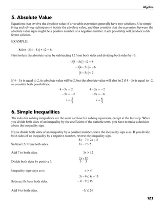 Algebra
123
5. Absolute Value
Equations that involve the absolute value of a variable expression generally have two solutions. Use simpli-
fying and solving techniques to isolate the absolute value, and then consider that the expression between the
absolute value signs might be a positive number or a negative number. Each possibility will produce a dif-
ferent solution.
EXAMPLE:
Solve –3 |4 – 5x| + 12 = 6.
First isolate the absolute value by subtracting 12 from both sides and dividing both sides by –3:
If 4 – 5x is equal to 2, its absolute value will be 2, but the absolute value will also be 2 if 4 – 5x is equal to –2,
so consider both possibilities:
6. Simple Inequalities
The rules for solving inequalities are the same as those for solving equations, except at the last step. When
you divide both sides of an inequality by the coefficient of the variable term, you have to make a decision
about the inequality sign.
If you divide both sides of an inequality by a positive number, leave the inequality sign as is. If you divide
both sides of an inequality by a negative number, reverse the inequality sign.
Subtract 2x from both sides.
Add 7 to both sides. 3x > 12
Divide both sides by positive 3.
Inequality sign stays as is. x > 4
Subtract 8t from both sides.
Add 9 to both sides. –3t ≤ 24
 