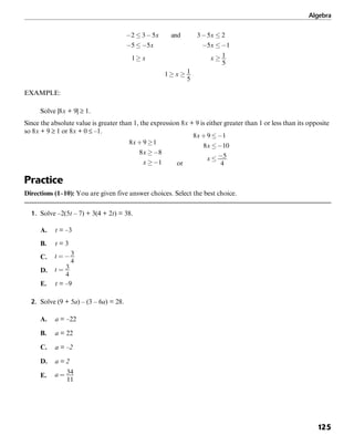 Algebra
125
EXAMPLE:
Solve |8x + 9| ≥ 1.
Since the absolute value is greater than 1, the expression 8x + 9 is either greater than 1 or less than its opposite
so 8x + 9 ≥ 1 or 8x + 0 ≤ –1.
or
Practice
Directions (1–10): You are given five answer choices. Select the best choice.
1. Solve –2(5t – 7) + 3(4 + 2t) = 38.
A. t = –3
B. t = 3
C.
D.
E. t = –9
2. Solve (9 + 5a) – (3 – 6a) = 28.
A. a = –22
B. a = 22
C. a = –2
D. a = 2
E.
 