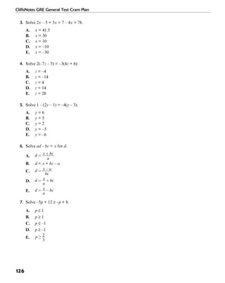 CliffsNotes GRE General Test Cram Plan
126
3. Solve 2x – 5 + 3x = 7 – 4x + 78.
A. x = 41.5
B. x = 30
C. x = 10
D. x = –10
E. x = –30
4. Solve 2(–7z – 5) = –3(4z + 6).
A. z = –4
B. z = –14
C. z = 4
D. z = 14
E. z = 28
5. Solve 1 – (2y – 1) = –4(y – 3).
A. y = 6
B. y = 5
C. y = 2
D. y = –5
E. y = –6
6. Solve ad – bc = x for d.
A.
B. d = x + bc – a
C.
D.
E.
7. Solve –5p + 12 ≥ –p + 8.
A. p ≤ 1
B. p ≥ 1
C. p ≤ –1
D. p ≥ –1
E.
 