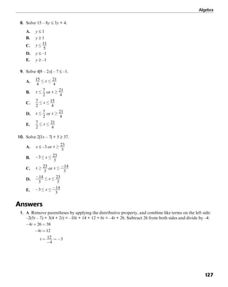 Algebra
127
8. Solve 15 – 8y ≤ 3y + 4.
A. y ≤ 1
B. y ≥ 1
C.
D. y ≤ –1
E. y ≥ –1
9. Solve 4|9 – 2x| – 7 ≤ –1.
A.
B. or
C.
D. or
E.
10. Solve 2|3x – 7| + 5 ≥ 37.
A. x ≤ –3 or
B.
C. or
D.
E.
Answers
1. A Remove parentheses by applying the distributive property, and combine like terms on the left side:
–2(5t – 7) + 3(4 + 2t) = –10t + 14 + 12 + 6t = –4t + 26. Subtract 26 from both sides and divide by –4:
 