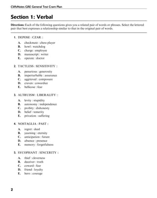 CliffsNotes GRE General Test Cram Plan
2
Section 1: Verbal
Directions: Each of the following questions gives you a related pair of words or phrases. Select the lettered
pair that best expresses a relationship similar to that in the original pair of words.
1. DEPOSE : CZAR ::
A. checkmate : chess player
B. howl : watchdog
C. charge : employee
D. manuscript : writer
E. operate : doctor
2. TACTLESS : SENSITIVITY ::
A. penurious : generosity
B. imperturbable : assurance
C. aggrieved : composure
D. craven : cowardice
E. bellicose : fear
3. ALTRUISM : LIBERALITY ::
A. levity : stupidity
B. autonomy : independence
C. probity : dishonesty
D. belief : temerity
E. privation : suffering
4. NOSTAGLIA : PAST ::
A. regret : deed
B. yearning : eternity
C. anticipation : future
D. absence : presence
E. memory : forgetfulness
5. SYCOPHANT : SINCERITY ::
A. thief : cleverness
B. deceiver : truth
C. coward : fear
D. friend : loyalty
E. hero : courage
 