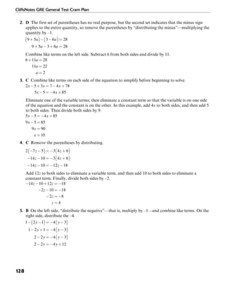 CliffsNotes GRE General Test Cram Plan
128
2. D The first set of parentheses has no real purpose, but the second set indicates that the minus sign
applies to the entire quantity, so remove the parentheses by “distributing the minus”—multiplying the
quantity by –1.
Combine like terms on the left side. Subtract 6 from both sides and divide by 11.
3. C Combine like terms on each side of the equation to simplify before beginning to solve.
Eliminate one of the variable terms; then eliminate a constant term so that the variable is on one side
of the equation and the constant is on the other. In this example, add 4x to both sides, and then add 5
to both sides. Then divide both sides by 9.
4. C Remove the parentheses by distributing.
Add 12z to both sides to eliminate a variable term, and then add 10 to both sides to eliminate a
constant term. Finally, divide both sides by –2.
5. B On the left side, “distribute the negative”—that is, multiply by –1—and combine like terms. On the
right side, distribute the –4.
 